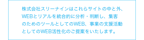 株式会社スリーナインはこれらサイトの中と外、WEBとリアルを統合的に分析・判断し、集客のためのツールとしてのWEB、事業の支援活動としてのWEB活性化のご提案をいたします。